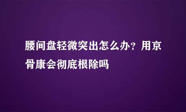 腰间盘轻微突出怎么办？用京骨康会彻底根除吗