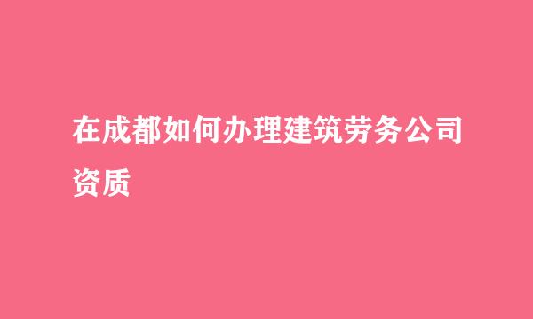 在成都如何办理建筑劳务公司资质