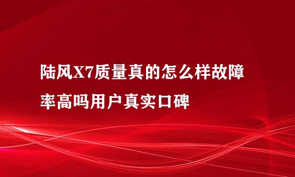 陆风X7质量真的怎么样故障率高吗用户真实口碑