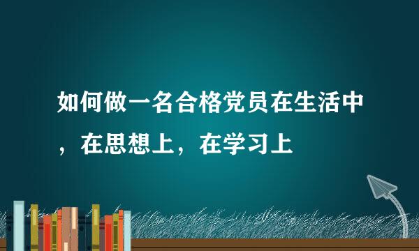 如何做一名合格党员在生活中，在思想上，在学习上