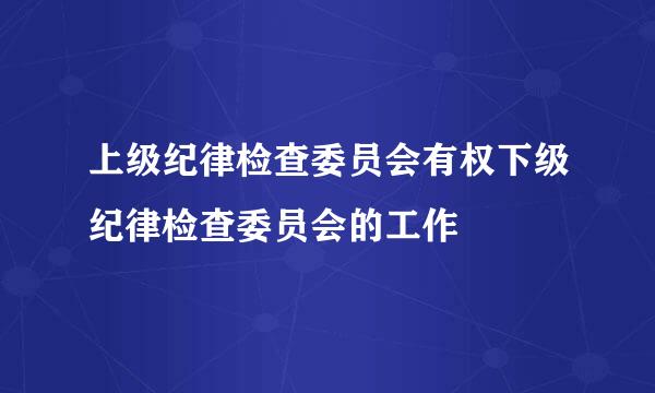 上级纪律检查委员会有权下级纪律检查委员会的工作