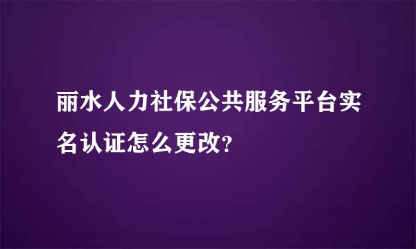 丽水人力社保公共服务平台实名认证怎么更改？