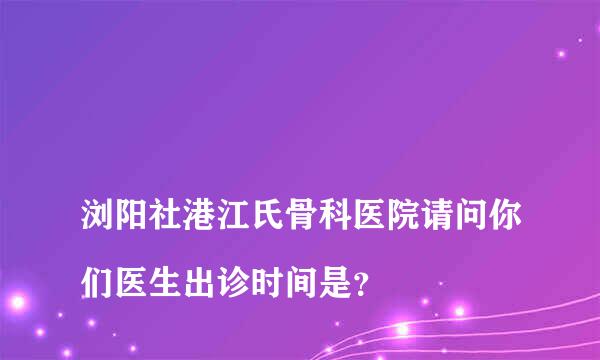 
浏阳社港江氏骨科医院请问你们医生出诊时间是？
