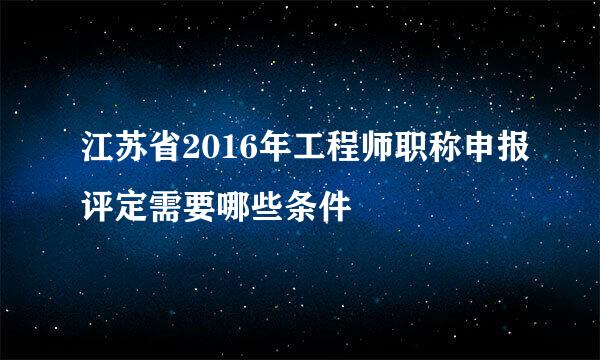 江苏省2016年工程师职称申报评定需要哪些条件