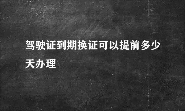 驾驶证到期换证可以提前多少天办理