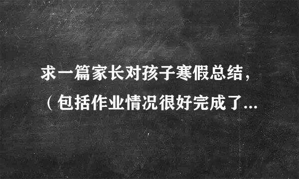 求一篇家长对孩子寒假总结，（包括作业情况很好完成了，而且帮父母做了些家务等）要有400字的文章。谢谢！