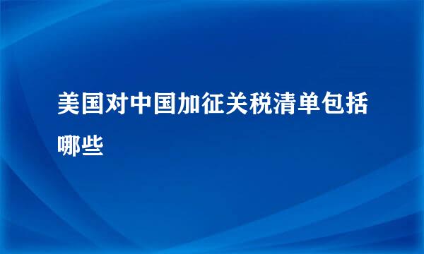 美国对中国加征关税清单包括哪些