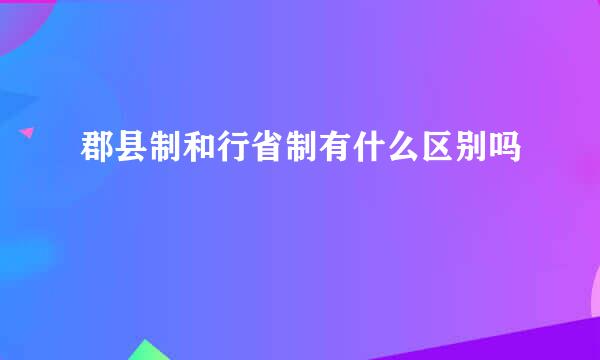 郡县制和行省制有什么区别吗