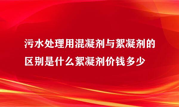 污水处理用混凝剂与絮凝剂的区别是什么絮凝剂价钱多少