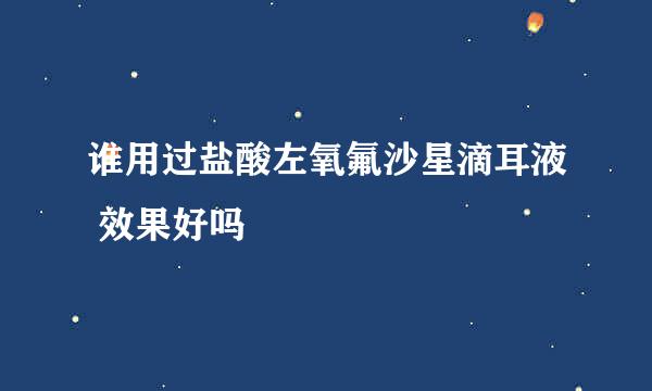 谁用过盐酸左氧氟沙星滴耳液 效果好吗