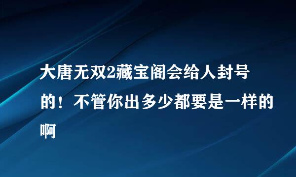 大唐无双2藏宝阁会给人封号的！不管你出多少都要是一样的啊