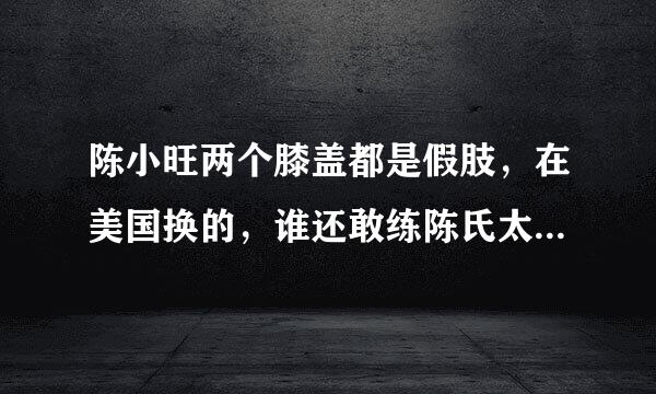 陈小旺两个膝盖都是假肢，在美国换的，谁还敢练陈氏太极拳？也要换假