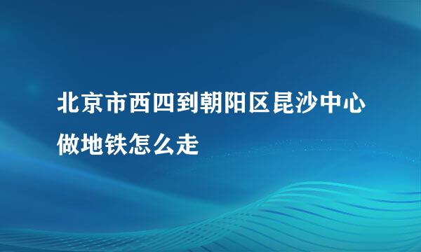 北京市西四到朝阳区昆沙中心做地铁怎么走