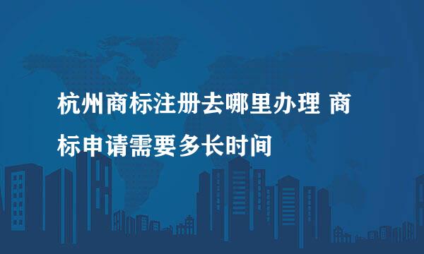 杭州商标注册去哪里办理 商标申请需要多长时间