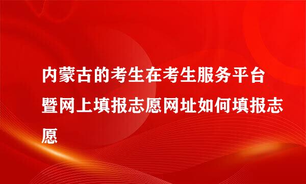 内蒙古的考生在考生服务平台暨网上填报志愿网址如何填报志愿