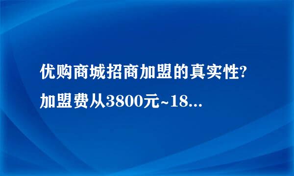 优购商城招商加盟的真实性?加盟费从3800元~18800元。是真实的还是欺骗性