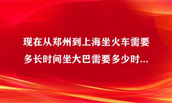 现在从郑州到上海坐火车需要多长时间坐大巴需要多少时间?路费各是多少?