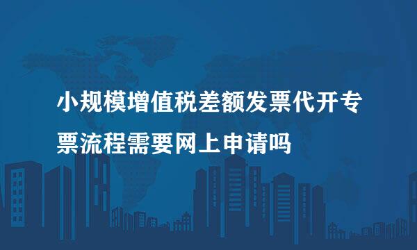 小规模增值税差额发票代开专票流程需要网上申请吗