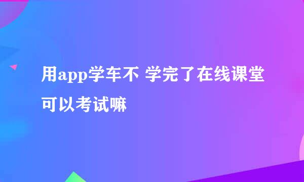 用app学车不 学完了在线课堂可以考试嘛