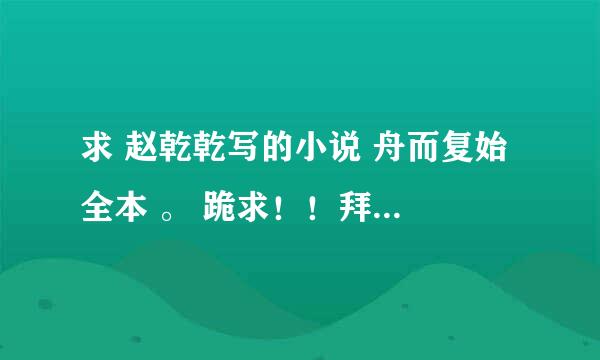 求 赵乾乾写的小说 舟而复始 全本 。 跪求！！拜托拜托~