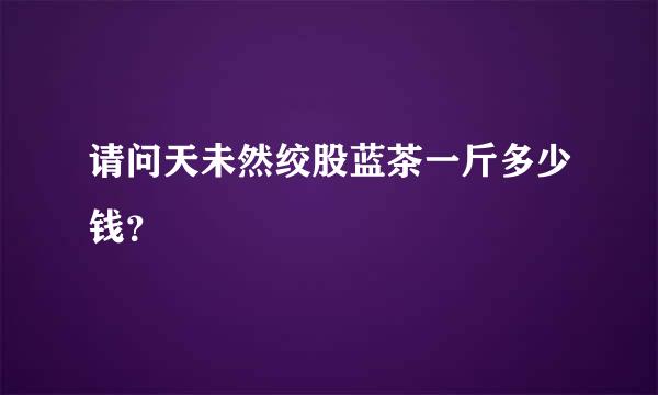 请问天未然绞股蓝茶一斤多少钱？