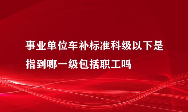 事业单位车补标准科级以下是指到哪一级包括职工吗