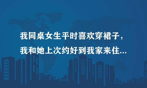 我同桌女生平时喜欢穿裙子，我和她上次约好到我家来住当天晚上我爸爸妈妈有事不在家五天后才回来。当天晚上