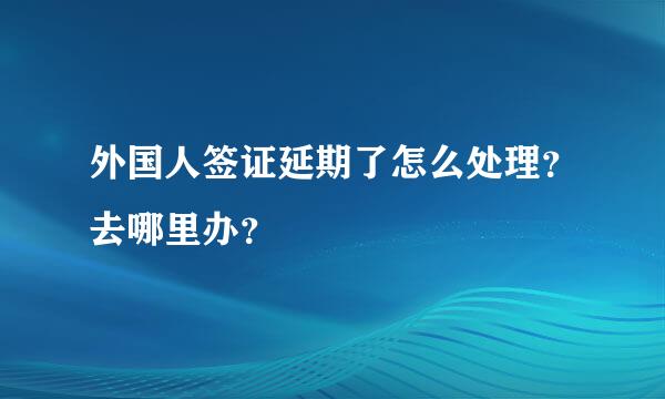 外国人签证延期了怎么处理？去哪里办？