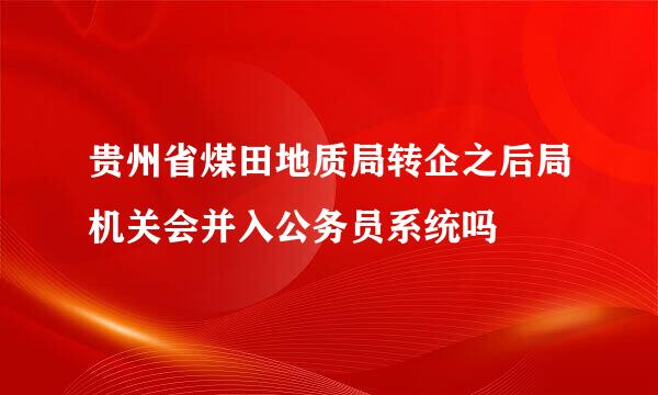 贵州省煤田地质局转企之后局机关会并入公务员系统吗