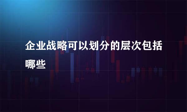 企业战略可以划分的层次包括哪些