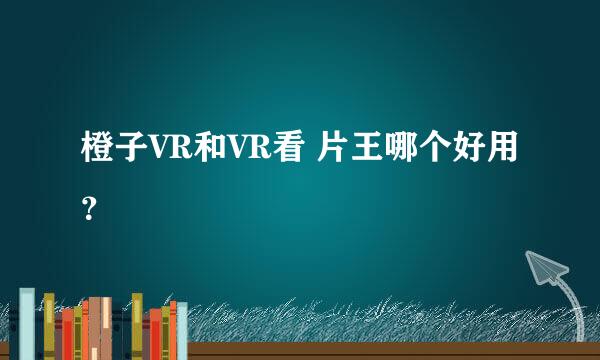 橙子VR和VR看 片王哪个好用？