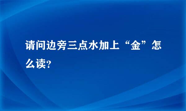 请问边旁三点水加上“金”怎么读？