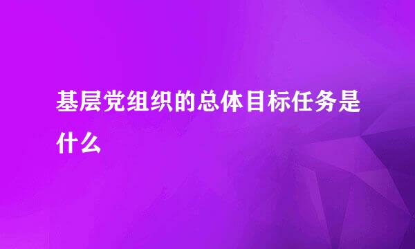 基层党组织的总体目标任务是什么