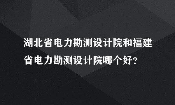 湖北省电力勘测设计院和福建省电力勘测设计院哪个好？