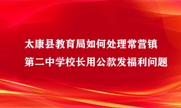 太康县教育局如何处理常营镇第二中学校长用公款发福利问题