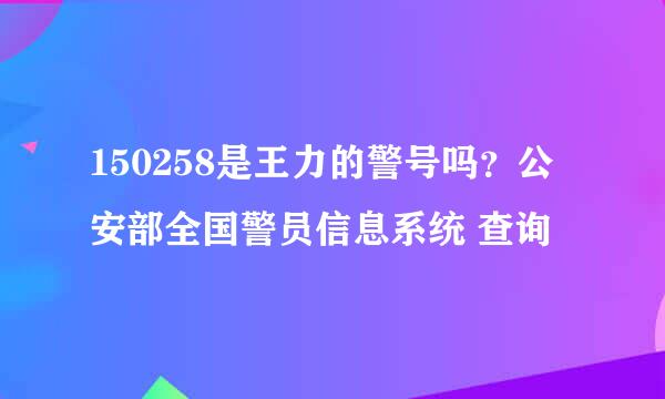 150258是王力的警号吗？公安部全国警员信息系统 查询