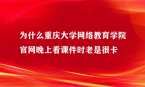 为什么重庆大学网络教育学院官网晚上看课件时老是很卡