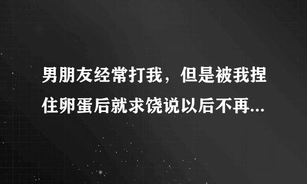 男朋友经常打我，但是被我捏住卵蛋后就求饶说以后不再打我了，我该相信他吗？