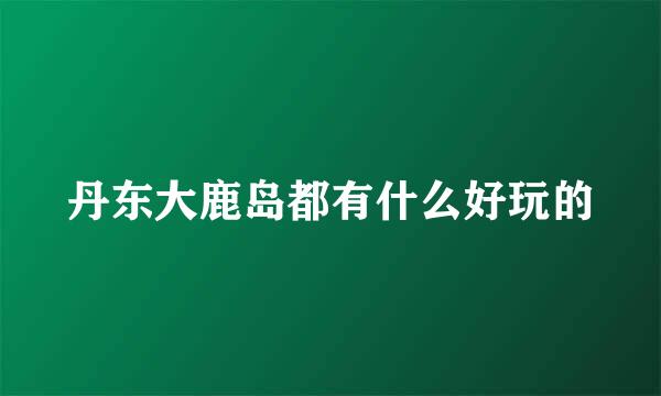 丹东大鹿岛都有什么好玩的