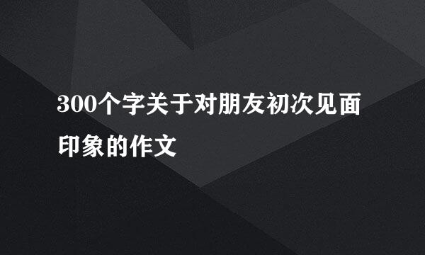 300个字关于对朋友初次见面印象的作文