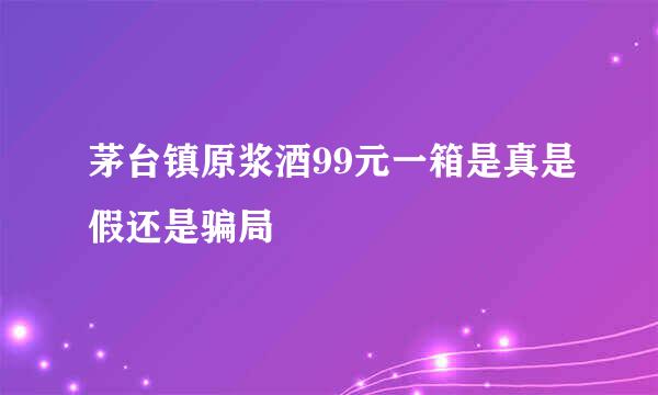 茅台镇原浆酒99元一箱是真是假还是骗局