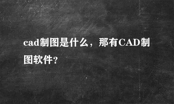 cad制图是什么，那有CAD制图软件？