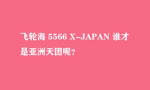 飞轮海 5566 X-JAPAN 谁才是亚洲天团呢？