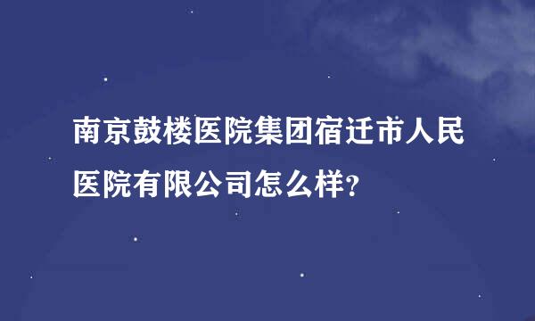 南京鼓楼医院集团宿迁市人民医院有限公司怎么样？