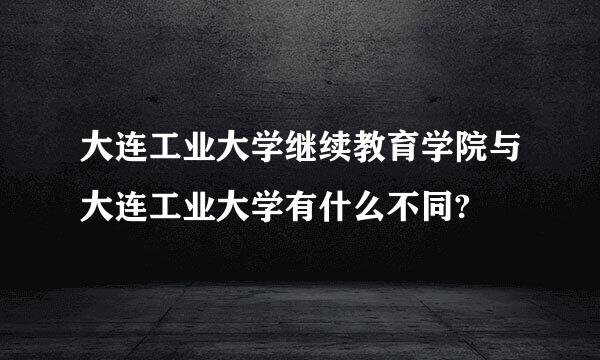 大连工业大学继续教育学院与大连工业大学有什么不同?