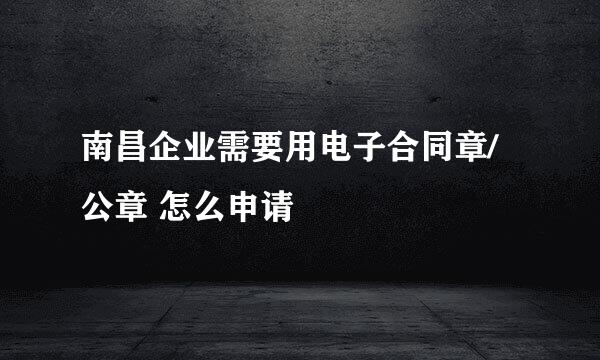 南昌企业需要用电子合同章/公章 怎么申请