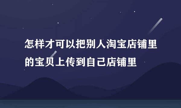 怎样才可以把别人淘宝店铺里的宝贝上传到自己店铺里