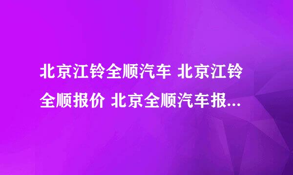 北京江铃全顺汽车 北京江铃全顺报价 北京全顺汽车报价 福特全顺