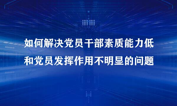 如何解决党员干部素质能力低和党员发挥作用不明显的问题