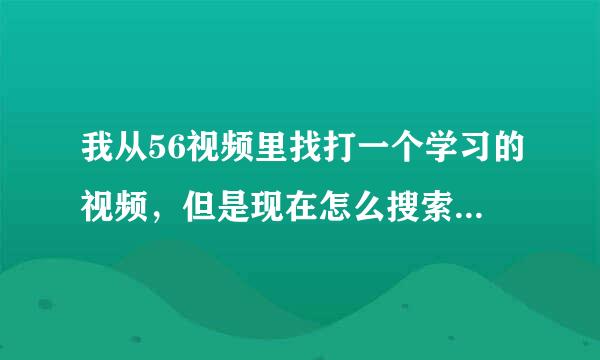 我从56视频里找打一个学习的视频，但是现在怎么搜索都搜不出来，我只记得上传者的名称，应该怎么查找？